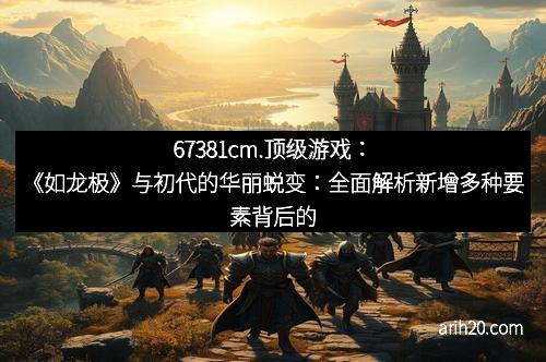 67381cm.顶级游戏：《如龙极》与初代的华丽蜕变：全面解析新增多种要素背后的创新与魅力