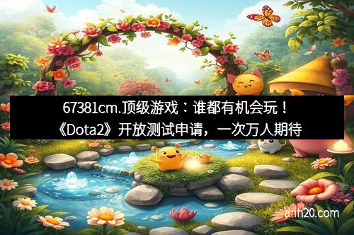 67381cm.顶级游戏：谁都有机会玩！《Dota2》开放测试申请，一次万人期待的机会